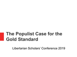 The Populist Case for the
Gold Standard
Libertarian Scholars’ Conference 2019
 