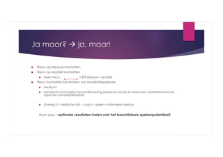 Ja maar?  ja, maar!
 

Risico op blessure inschatten

 

Risico op recidief inschatten
 

 

Geen risico

100% blessure / recidief

Risico inschatten bij inkorten van revalidatieperiode
 

Medisch!

 

Aandacht voor fysieke herconditionering (physical coach) en inbouwen voetbaltechnische
aspecten (revalidatietrainer)

 

Overleg !!!: medische staf – coach - speler + informeren bestuur

Want: doel = optimale

resultaten halen met het beschikbare spelerspotentieel!

 