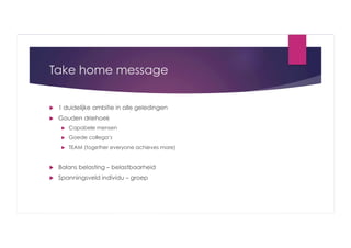 Take home message
 

1 duidelijke ambitie in alle geledingen

 

Gouden driehoek
 

Capabele mensen

 

Goede collega’s

 

TEAM (together everyone achieves more)

 

Balans belasting – belastbaarheid

 

Spanningsveld individu – groep

 