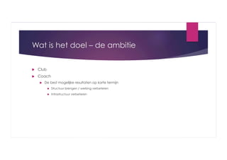 Wat is het doel – de ambitie
 

Club

 

Coach
 

De best mogelijke resultaten op korte termijn
 

Structuur brengen / werking verbeteren

 

Infrastructuur verbeteren

 
