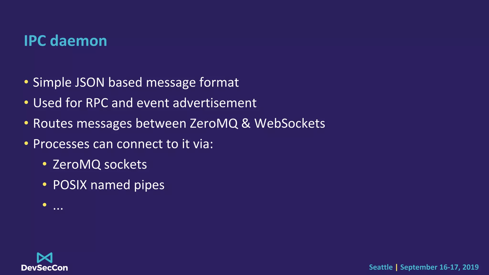 Seattle | September 16-17, 2019
IPC daemon
• Simple JSON based message format
• Used for RPC and event advertisement
• Routes messages between ZeroMQ & WebSockets
• Processes can connect to it via:
• ZeroMQ sockets
• POSIX named pipes
• ...
 