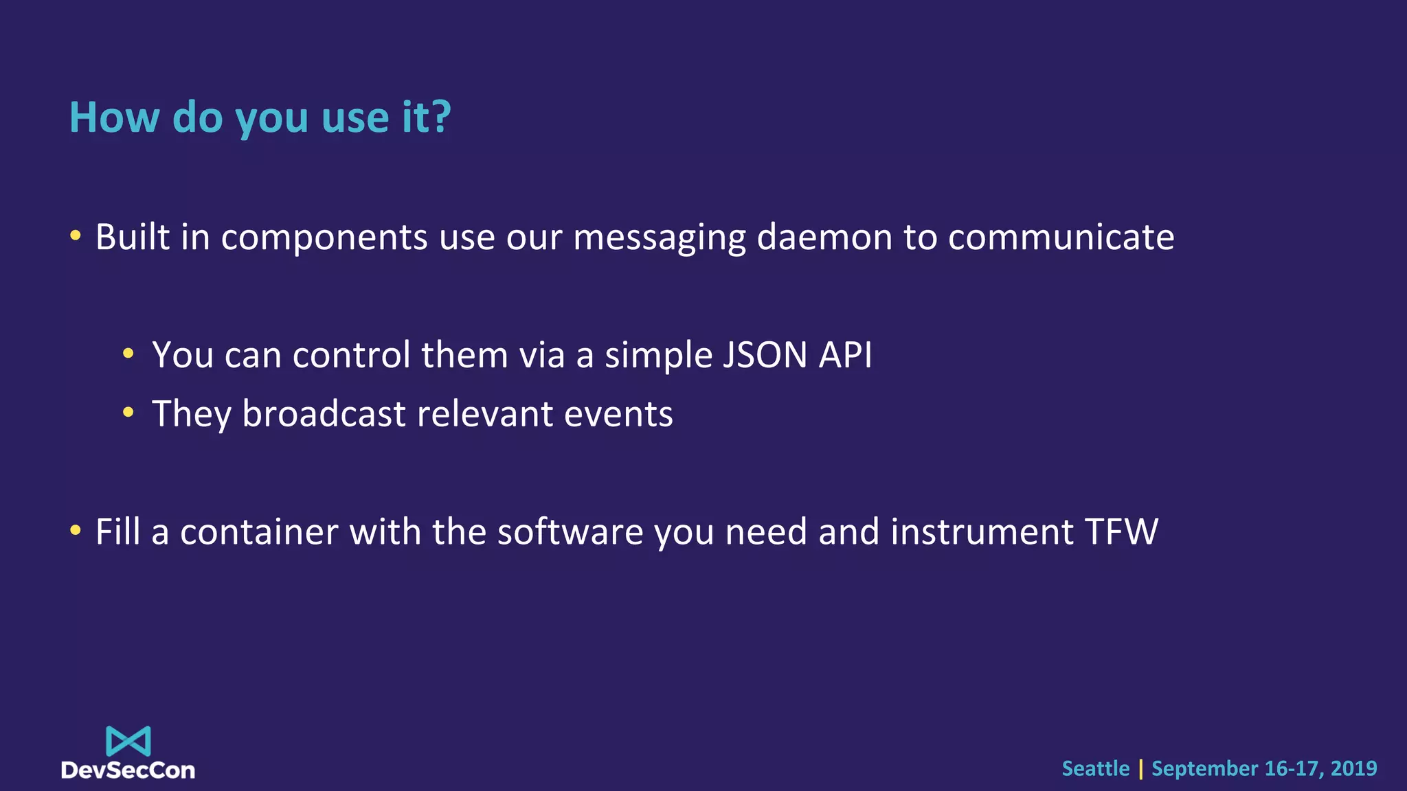 Seattle | September 16-17, 2019
How do you use it?
• Built in components use our messaging daemon to communicate
• You can control them via a simple JSON API
• They broadcast relevant events
• Fill a container with the software you need and instrument TFW
 