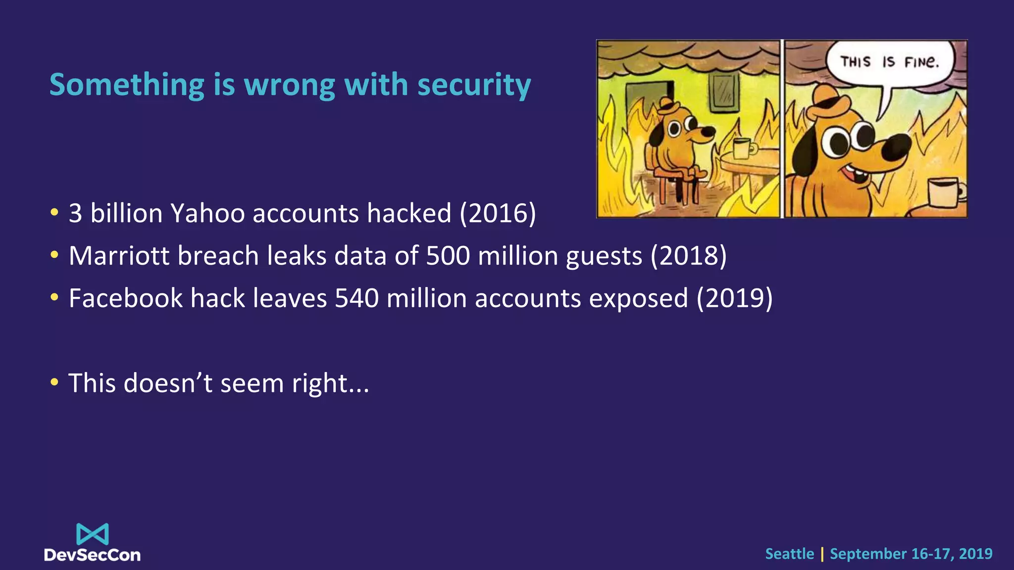 Seattle | September 16-17, 2019
Something is wrong with security
• 3 billion Yahoo accounts hacked (2016)
• Marriott breach leaks data of 500 million guests (2018)
• Facebook hack leaves 540 million accounts exposed (2019)
• This doesn’t seem right...
 