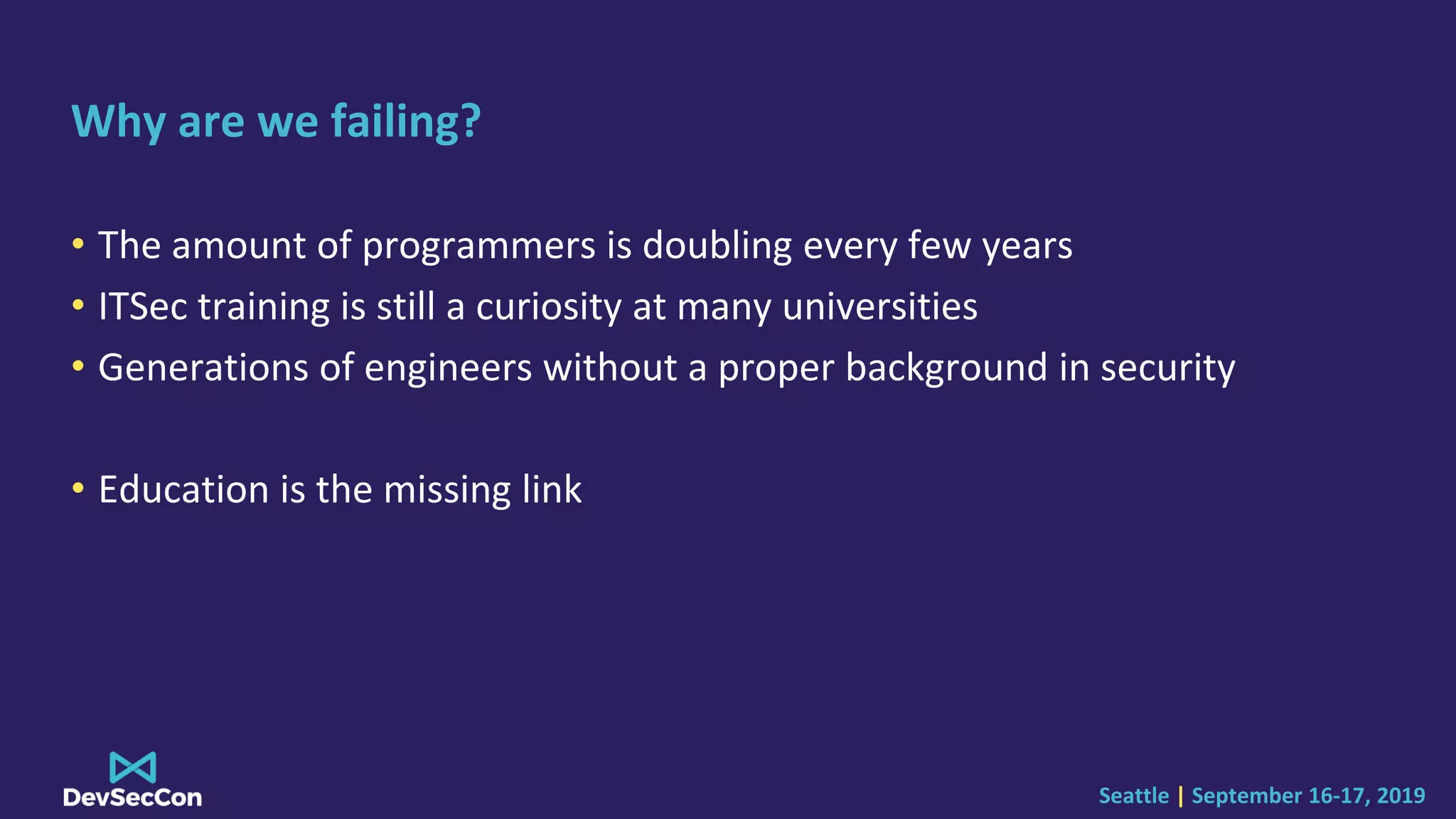 Seattle | September 16-17, 2019
Why are we failing?
• The amount of programmers is doubling every few years
• ITSec training is still a curiosity at many universities
• Generations of engineers without a proper background in security
• Education is the missing link
 