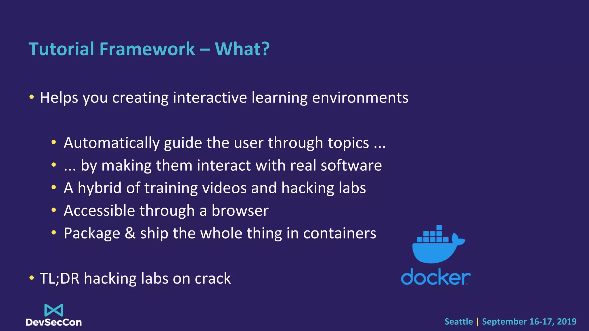 Seattle | September 16-17, 2019
Tutorial Framework – What?
• Helps you creating interactive learning environments
• Automatically guide the user through topics ...
• ... by making them interact with real software
• A hybrid of training videos and hacking labs
• Accessible through a browser
• Package & ship the whole thing in containers
• TL;DR hacking labs on crack
 