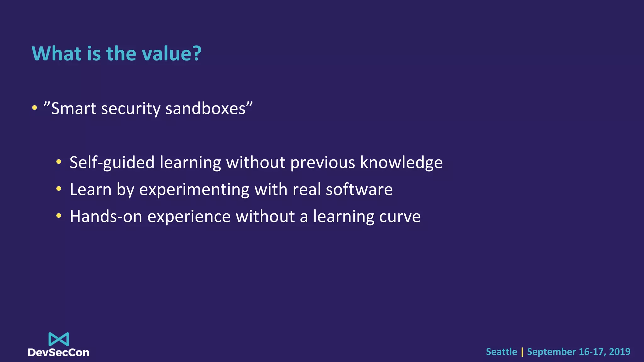 Seattle | September 16-17, 2019
What is the value?
• ”Smart security sandboxes”
• Self-guided learning without previous knowledge
• Learn by experimenting with real software
• Hands-on experience without a learning curve
 