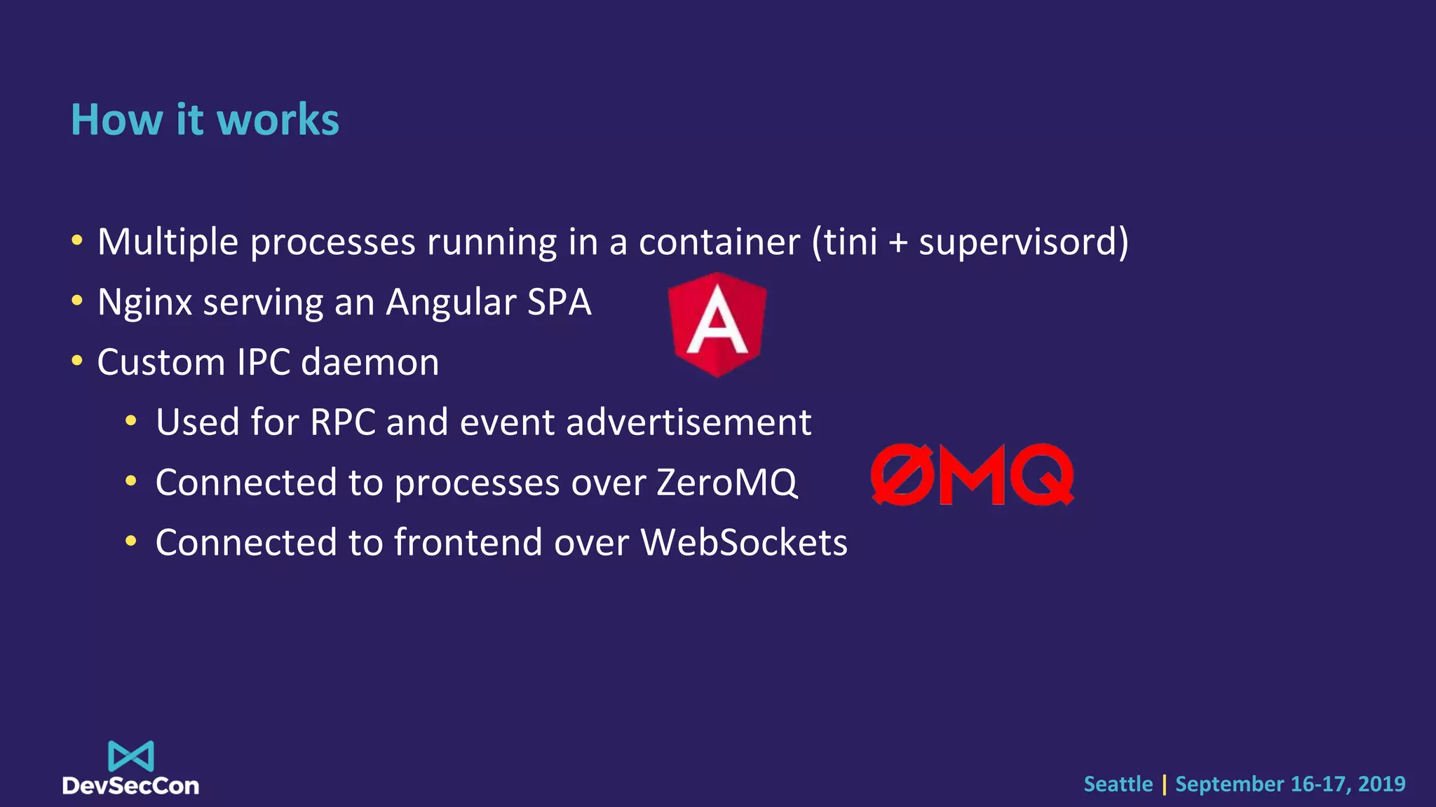 Seattle | September 16-17, 2019
How it works
• Multiple processes running in a container (tini + supervisord)
• Nginx serving an Angular SPA
• Custom IPC daemon
• Used for RPC and event advertisement
• Connected to processes over ZeroMQ
• Connected to frontend over WebSockets
 
