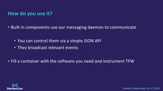 Seattle | September 16-17, 2019
How do you use it?
• Built in components use our messaging daemon to communicate
• You can control them via a simple JSON API
• They broadcast relevant events
• Fill a container with the software you need and instrument TFW
 