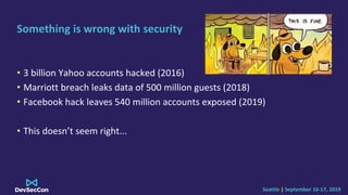 Seattle | September 16-17, 2019
Something is wrong with security
• 3 billion Yahoo accounts hacked (2016)
• Marriott breach leaks data of 500 million guests (2018)
• Facebook hack leaves 540 million accounts exposed (2019)
• This doesn’t seem right...
 