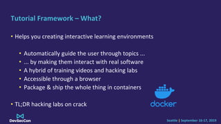 Seattle | September 16-17, 2019
Tutorial Framework – What?
• Helps you creating interactive learning environments
• Automatically guide the user through topics ...
• ... by making them interact with real software
• A hybrid of training videos and hacking labs
• Accessible through a browser
• Package & ship the whole thing in containers
• TL;DR hacking labs on crack
 