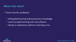 Seattle | September 16-17, 2019
What is the value?
• ”Smart security sandboxes”
• Self-guided learning without previous knowledge
• Learn by experimenting with real software
• Hands-on experience without a learning curve
 