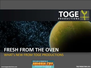 FRESH FROM THE OVEN
WHAT’s NEW FROM TOGE PRODUCTIONS
 