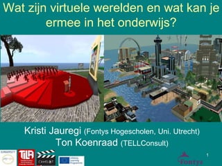 Wat zijn virtuele werelden en wat kan je 
ermee in het onderwijs? 
Kristi Jauregi (Fontys Hogescholen, Uni. Utrecht) 
Ton Koenraad (TELLConsult) 
1 
 