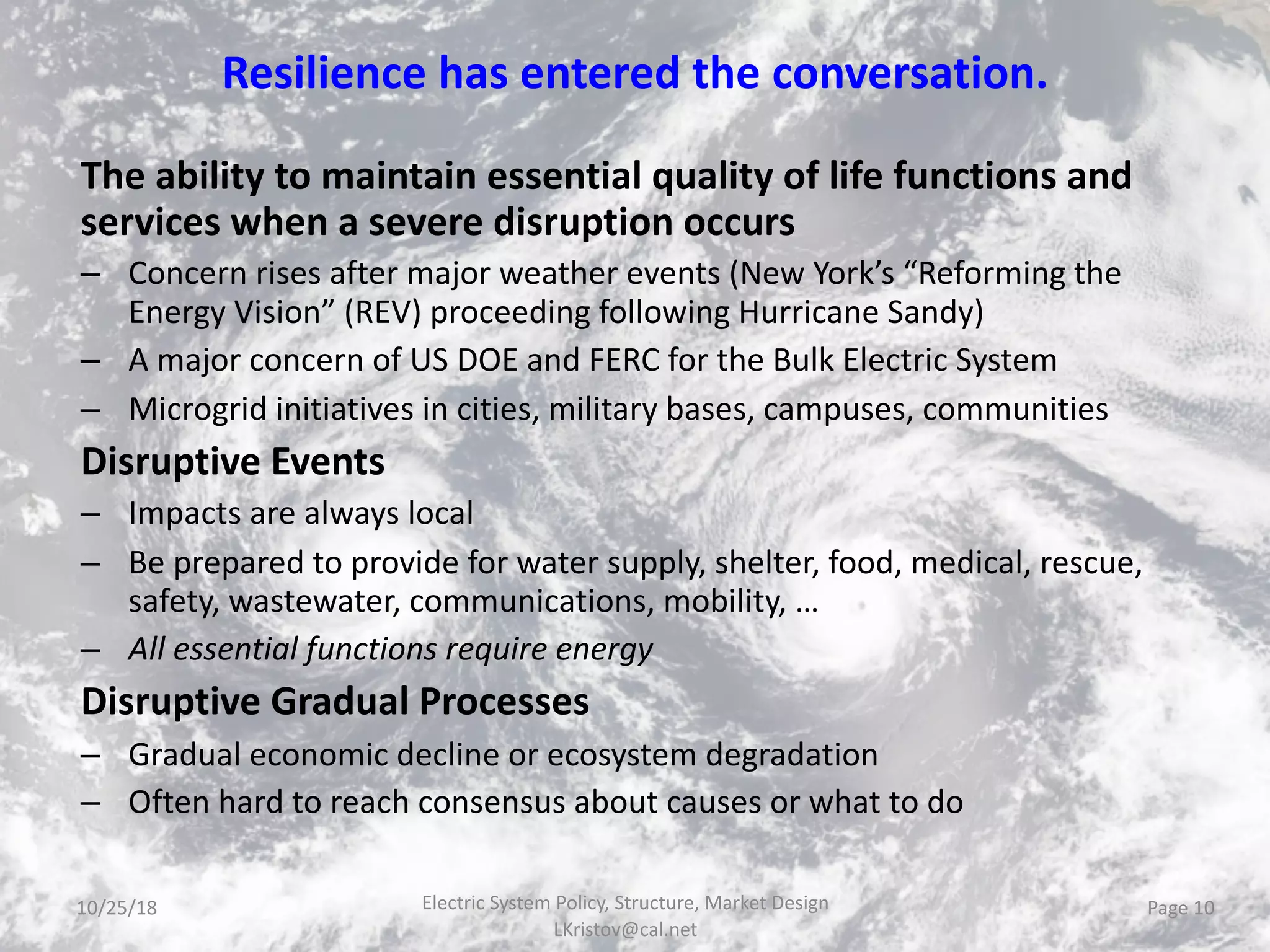 Resilience has entered the conversation.
The ability to maintain essential quality of life functions and
services when a severe disruption occurs
– Concern rises after major weather events (New York’s “Reforming the
Energy Vision” (REV) proceeding following Hurricane Sandy)
– A major concern of US DOE and FERC for the Bulk Electric System
– Microgrid initiatives in cities, military bases, campuses, communities
Disruptive Events
– Impacts are always local
– Be prepared to provide for water supply, shelter, food, medical, rescue,
safety, wastewater, communications, mobility, …
– All essential functions require energy
Disruptive Gradual Processes
– Gradual economic decline or ecosystem degradation
– Often hard to reach consensus about causes or what to do
Electric System Policy, Structure, Market Design
LKristov@cal.net
Page 1010/25/18
 