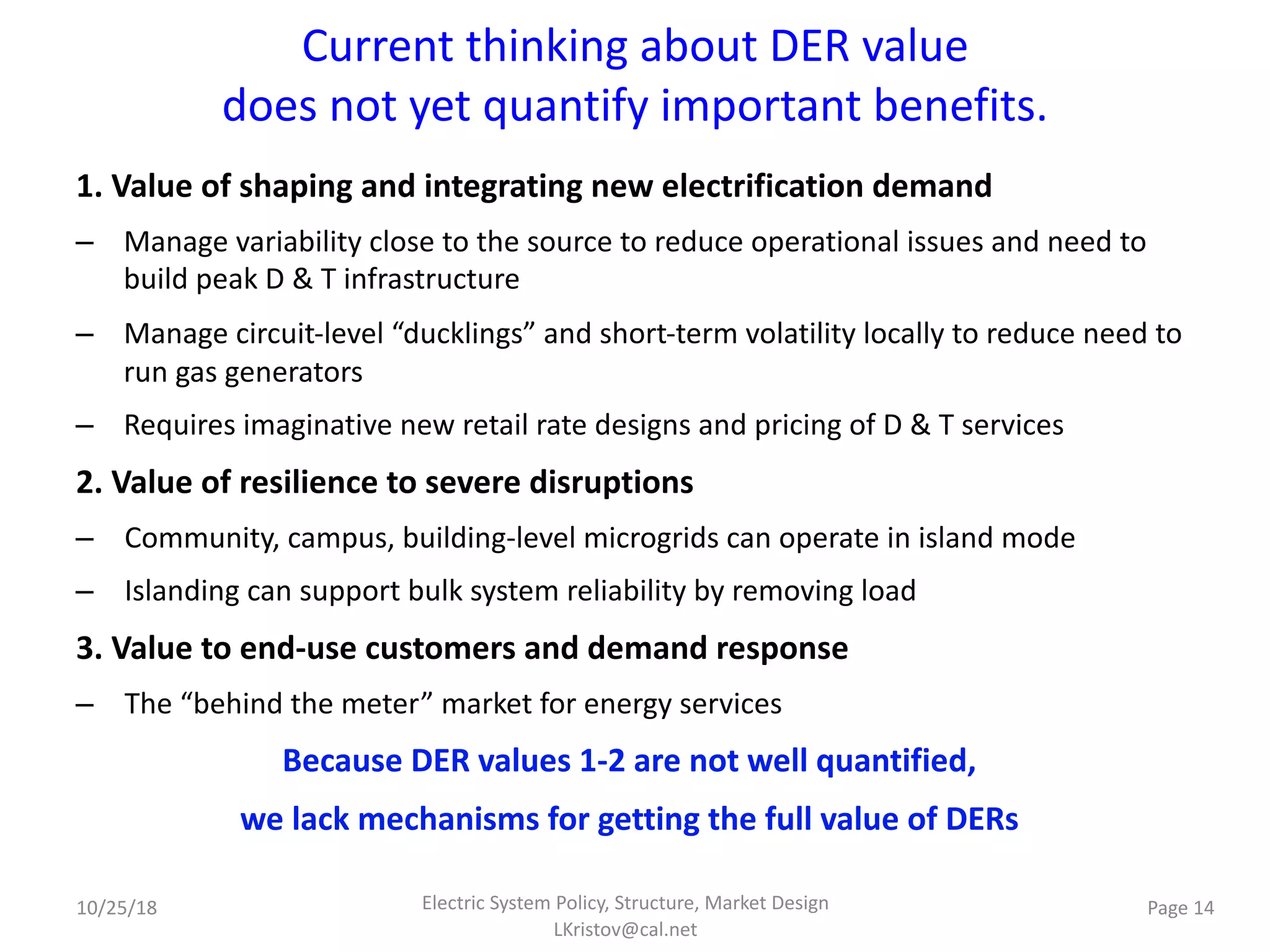 Current thinking about DER value
does not yet quantify important benefits.
1. Value of shaping and integrating new electrification demand
– Manage variability close to the source to reduce operational issues and need to
build peak D & T infrastructure
– Manage circuit-level “ducklings” and short-term volatility locally to reduce need to
run gas generators
– Requires imaginative new retail rate designs and pricing of D & T services
2. Value of resilience to severe disruptions
– Community, campus, building-level microgrids can operate in island mode
– Islanding can support bulk system reliability by removing load
3. Value to end-use customers and demand response
– The “behind the meter” market for energy services
Because DER values 1-2 are not well quantified,
we lack mechanisms for getting the full value of DERs
Electric System Policy, Structure, Market Design
LKristov@cal.net
Page 1410/25/18
 