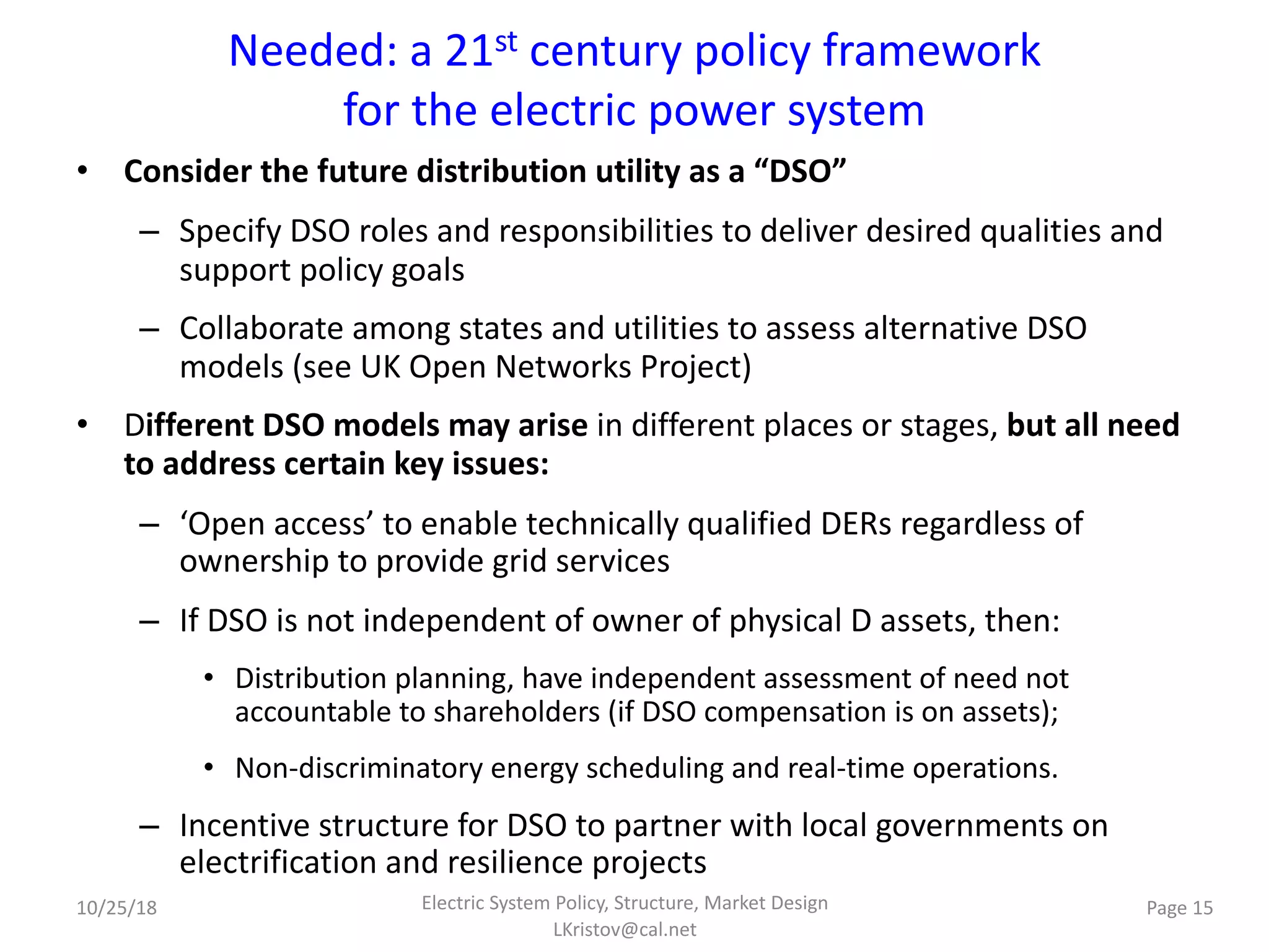 Needed: a 21st century policy framework
for the electric power system
• Consider the future distribution utility as a “DSO”
– Specify DSO roles and responsibilities to deliver desired qualities and
support policy goals
– Collaborate among states and utilities to assess alternative DSO
models (see UK Open Networks Project)
• Different DSO models may arise in different places or stages, but all need
to address certain key issues:
– ‘Open access’ to enable technically qualified DERs regardless of
ownership to provide grid services
– If DSO is not independent of owner of physical D assets, then:
• Distribution planning, have independent assessment of need not
accountable to shareholders (if DSO compensation is on assets);
• Non-discriminatory energy scheduling and real-time operations.
– Incentive structure for DSO to partner with local governments on
electrification and resilience projects
Electric System Policy, Structure, Market Design
LKristov@cal.net
Page 1510/25/18
 