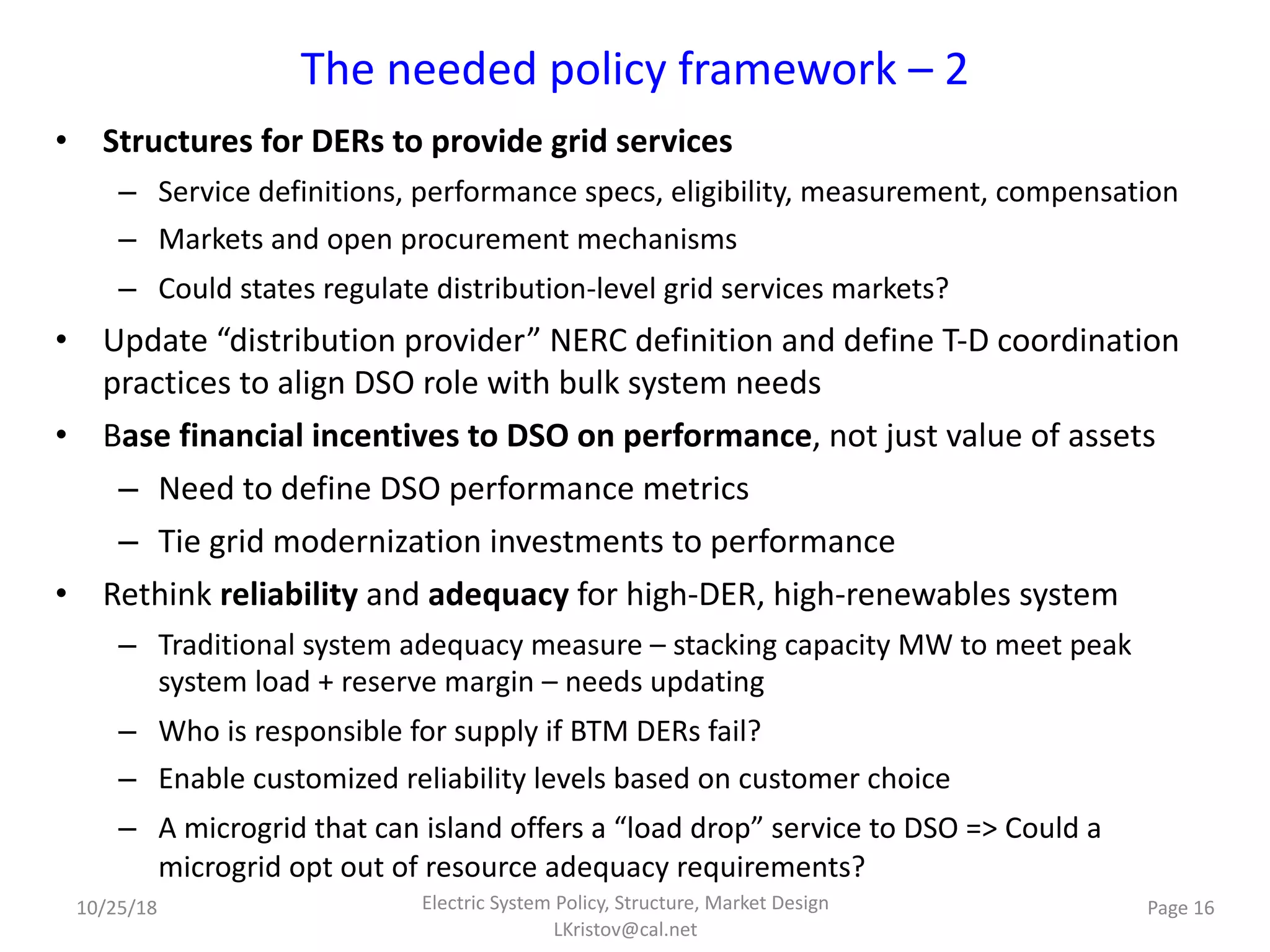 The needed policy framework – 2
• Structures for DERs to provide grid services
– Service definitions, performance specs, eligibility, measurement, compensation
– Markets and open procurement mechanisms
– Could states regulate distribution-level grid services markets?
• Update “distribution provider” NERC definition and define T-D coordination
practices to align DSO role with bulk system needs
• Base financial incentives to DSO on performance, not just value of assets
– Need to define DSO performance metrics
– Tie grid modernization investments to performance
• Rethink reliability and adequacy for high-DER, high-renewables system
– Traditional system adequacy measure – stacking capacity MW to meet peak
system load + reserve margin – needs updating
– Who is responsible for supply if BTM DERs fail?
– Enable customized reliability levels based on customer choice
– A microgrid that can island offers a “load drop” service to DSO => Could a
microgrid opt out of resource adequacy requirements?
Electric System Policy, Structure, Market Design
LKristov@cal.net
Page 1610/25/18
 