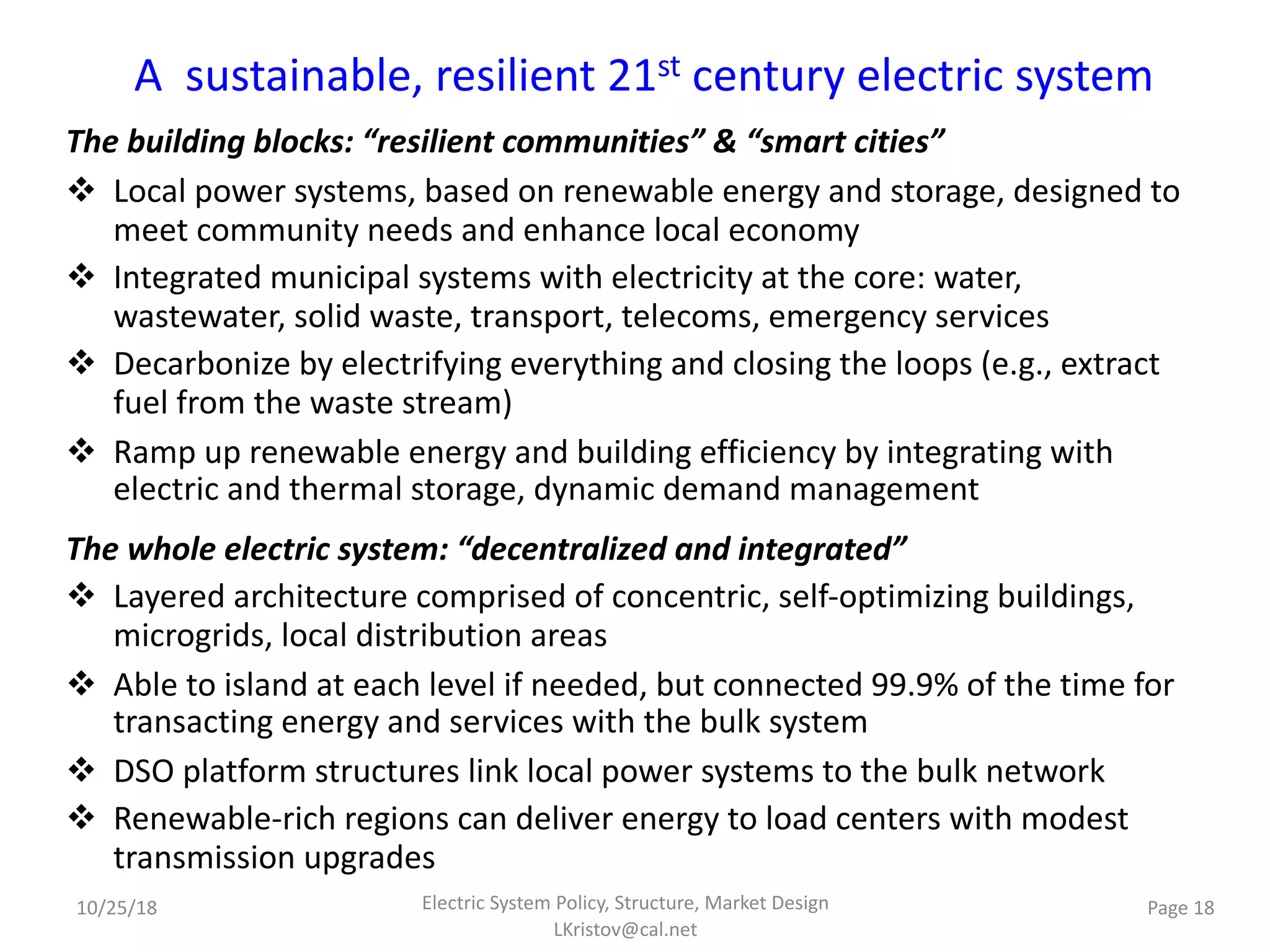 A sustainable, resilient 21st century electric system
The building blocks: “resilient communities” & “smart cities”
v Local power systems, based on renewable energy and storage, designed to
meet community needs and enhance local economy
v Integrated municipal systems with electricity at the core: water,
wastewater, solid waste, transport, telecoms, emergency services
v Decarbonize by electrifying everything and closing the loops (e.g., extract
fuel from the waste stream)
v Ramp up renewable energy and building efficiency by integrating with
electric and thermal storage, dynamic demand management
The whole electric system: “decentralized and integrated”
v Layered architecture comprised of concentric, self-optimizing buildings,
microgrids, local distribution areas
v Able to island at each level if needed, but connected 99.9% of the time for
transacting energy and services with the bulk system
v DSO platform structures link local power systems to the bulk network
v Renewable-rich regions can deliver energy to load centers with modest
transmission upgrades
10/25/18 Page 18Electric System Policy, Structure, Market Design
LKristov@cal.net
 