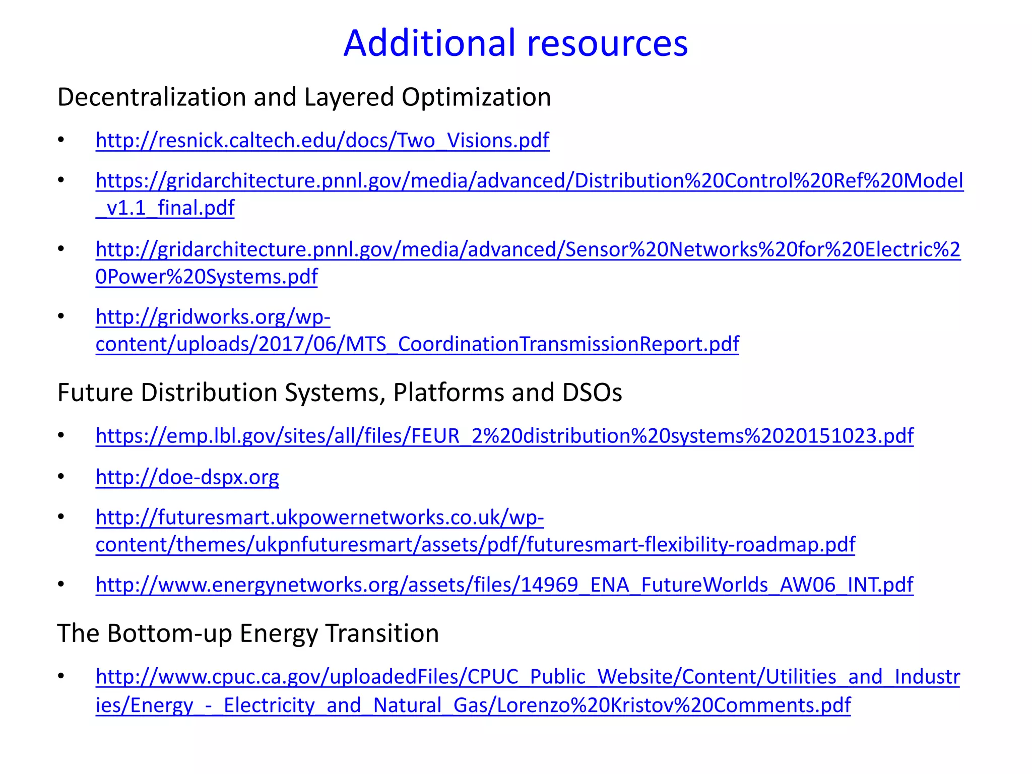 Additional resources
Decentralization and Layered Optimization
• http://resnick.caltech.edu/docs/Two_Visions.pdf
• https://gridarchitecture.pnnl.gov/media/advanced/Distribution%20Control%20Ref%20Model
_v1.1_final.pdf
• http://gridarchitecture.pnnl.gov/media/advanced/Sensor%20Networks%20for%20Electric%2
0Power%20Systems.pdf
• http://gridworks.org/wp-
content/uploads/2017/06/MTS_CoordinationTransmissionReport.pdf
Future Distribution Systems, Platforms and DSOs
• https://emp.lbl.gov/sites/all/files/FEUR_2%20distribution%20systems%2020151023.pdf
• http://doe-dspx.org
• http://futuresmart.ukpowernetworks.co.uk/wp-
content/themes/ukpnfuturesmart/assets/pdf/futuresmart-flexibility-roadmap.pdf
• http://www.energynetworks.org/assets/files/14969_ENA_FutureWorlds_AW06_INT.pdf
The Bottom-up Energy Transition
• http://www.cpuc.ca.gov/uploadedFiles/CPUC_Public_Website/Content/Utilities_and_Industr
ies/Energy_-_Electricity_and_Natural_Gas/Lorenzo%20Kristov%20Comments.pdf
 