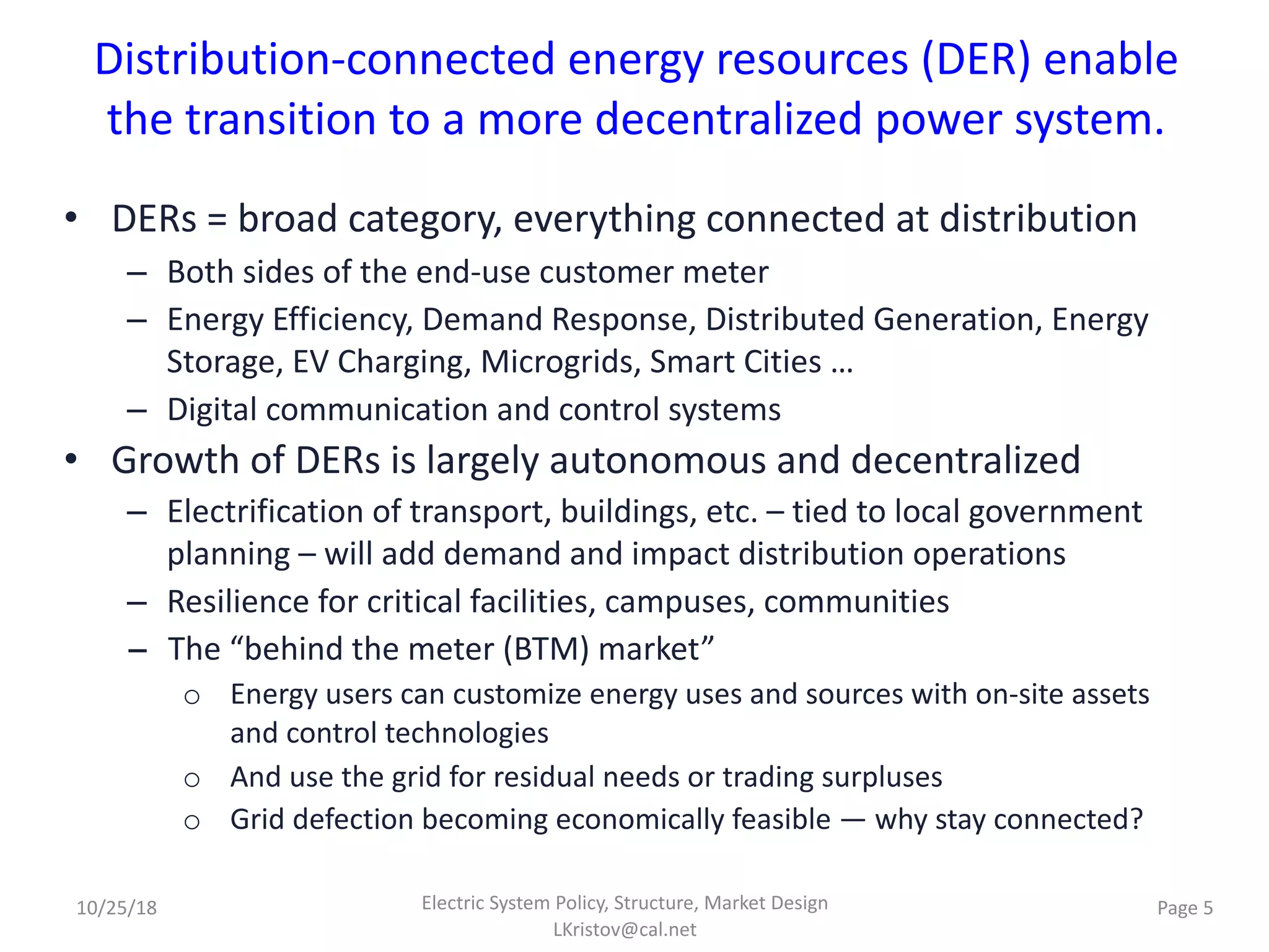 Distribution-connected energy resources (DER) enable
the transition to a more decentralized power system.
• DERs = broad category, everything connected at distribution
– Both sides of the end-use customer meter
– Energy Efficiency, Demand Response, Distributed Generation, Energy
Storage, EV Charging, Microgrids, Smart Cities …
– Digital communication and control systems
• Growth of DERs is largely autonomous and decentralized
– Electrification of transport, buildings, etc. – tied to local government
planning – will add demand and impact distribution operations
– Resilience for critical facilities, campuses, communities
− The “behind the meter (BTM) market”
o Energy users can customize energy uses and sources with on-site assets
and control technologies
o And use the grid for residual needs or trading surpluses
o Grid defection becoming economically feasible — why stay connected?
Electric System Policy, Structure, Market Design
LKristov@cal.net
Page 510/25/18
 