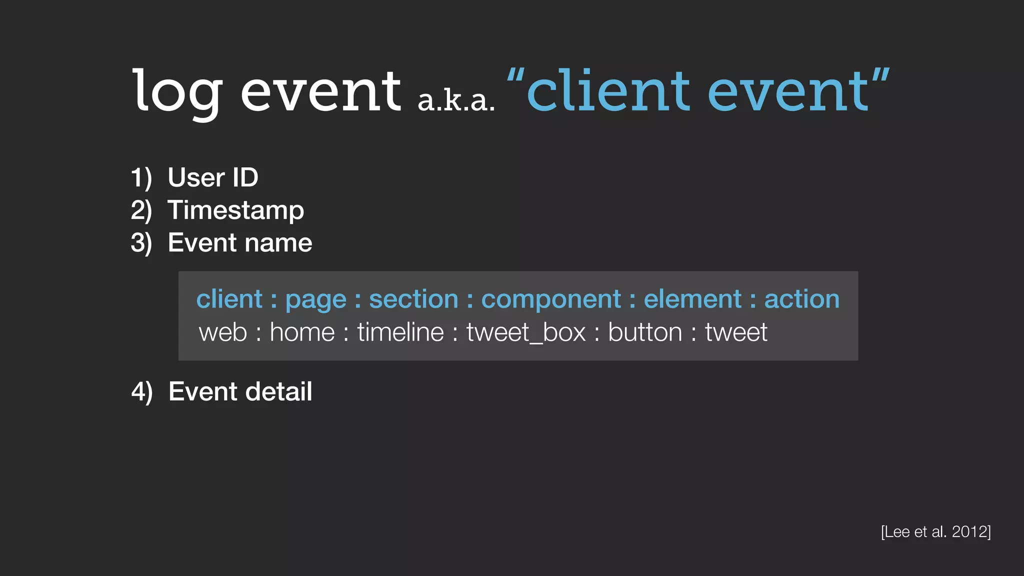 log event a.k.a. “client event”
client : page : section : component : element : action
web : home : timeline : tweet_box : button : tweet
1) User ID
2) Timestamp
3) Event name
4) Event detail
[Lee et al. 2012]
 