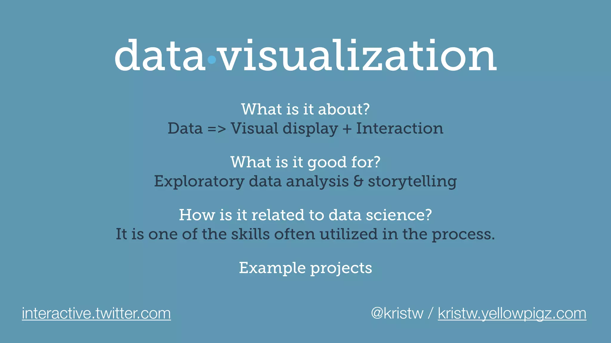 visualizationdata
What is it about?
Data => Visual display + Interaction
What is it good for?
Exploratory data analysis & storytelling
How is it related to data science?
It is one of the skills often utilized in the process.
Example projects
interactive.twitter.com @kristw / kristw.yellowpigz.com
 