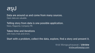 สรุป
Data are around us and come from many sources.
Open data are valuable.
Telling story from data is one possible application.
News, Magazine, Company PR.
Takes time and iterations
with many trials and errors.
Start with a problem, collect the data, explore, ﬁnd a story and present it.
Krist Wongsuphasawat / @kristw
kristw.yellowpigz.com
 