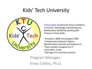 Kids’ Tech University

            Primary goal: Creating the future workforce
            in Science, Technology, Engineering and
            Mathematics (STEM) by sparking kids’
            interest in these fields.

            ~Created in 2008, first program 2009
            ~Collaboration between Virginia
            Bioinformatics Institute and Virginia 4-H
            ~Now includes 4 programs at 3
            universities, 4 sites
            ~Kids ages 9-12 and their parents

   Program Manager:
   Kristy Collins, Ph.D.
 
