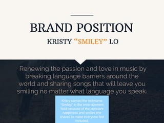 BRAND POSITION
Renewing the passion and love in music by
breaking language barriers around the
world and sharing songs that will leave you
smiling no matter what language you speak.
KRISTY “SMILEY” LO
Kristy earned the nickname
“Smiley” in the entertainment
ﬁeld because of the constant
happiness and smiles she
shared to make everyone feel
included.
 