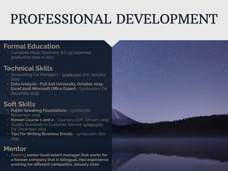 PROFESSIONAL DEVELOPMENT
Mentor
• Seeking senior-level talent manager that works for
a Korean company that is bilingual. Has experience
working for diﬀerent companies. January 2020
Formal Education
• Complete Music Business, B.S. by expected
graduation date in 2021
Technical Skills
• Accounting For Managers - lynda.com, Est. January
2020
• Data Analysis - Full Sail University, October 2019
• Excel 2016 Microsoft Oﬃce Expert - Lynda.com, Est.
December 2019
Soft Skills
• Public Speaking Foundations - Lynda.com,
November 2019
• Korean Course 1 and 2 - Coursera,com, January 2019
• Quality Standards in Customer Service, lynda.com,
Est. December 2019
• Tips For Writing Business Emails - Lynda.com, Nov.
2019
 