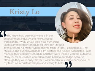 Kristy Lo
You know how busy every one is in the
entertainment industry and how stressed
work can be? Well, what I do is help numerous
talents arrange their schedule so they don’t feel so
over stressed, no matter where they’re from. In fact, I worked up at The
Music Lodge during Sundance Film Festival and helped Associated Press
manage their celebrity schedule and they were thrilled with the outcome.
Many PR for celebrities wanted to come back to our lodge because
although they were busy, they felt welcomed at our lodge because all of
my team was constantly happy and willing to help!
“
 
