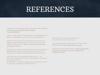 REFERENCES
Hughes, N. (2019). Nathan Hughes LinkedIn Proﬁle. Retrieved
from https://www.linkedin.com/in/nathan-
hughes-1a662a4b/
Cloud, J. (2019). James Cloud LinkedIn Proﬁle. Retrieved from
https://www.linkedin.com/in/james-cloud-06926b57/
ONETOnLine.org. (2019). Summary Report for: 13-1011.00 -
Agents and Business Mangers for Artists, Performers and
Athletes. Retrieved from https://www.onetonline.org/link/
summary/13-1011.00
Working at JYP. (2019). JYP Entertainment USA on Glassdoor.
Retrieved from https://www.glassdoor.com/Overview/
Working-at-JYP-Entertainment-USA-EI_IE192707.11,32.htm
Job Korea USA (2019). Multiple Positions Open - Job
Description. Retrieved from https://jobkoreausa.com/work/
employ_detail.html?
no=21849&utm_campaign=google_jobs_apply&utm_source=
google_jobs_apply&utm_medium=organic
FestForums. (n.d.). Retrieved from http://
www.festforums.com/2018-home
ATD 2020 International Conference and Expo. (2019).
Retrieved from https://atdconference.td.org
Talent 2020. (2019). Retrieved from https://conference-
board.org/conferences/conferencedetail.cfm?
conferenceid=3073
 