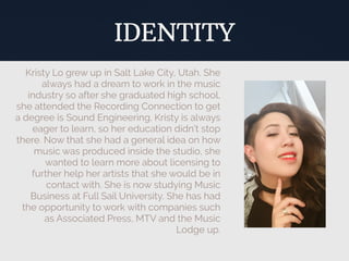Kristy Lo grew up in Salt Lake City, Utah. She
always had a dream to work in the music
industry so after she graduated high school,
she attended the Recording Connection to get
a degree is Sound Engineering. Kristy is always
eager to learn, so her education didn’t stop
there. Now that she had a general idea on how
music was produced inside the studio, she
wanted to learn more about licensing to
further help her artists that she would be in
contact with. She is now studying Music
Business at Full Sail University. She has had
the opportunity to work with companies such
as Associated Press, MTV and the Music
Lodge up.
IDENTITY
 