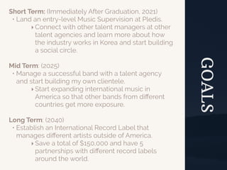 GOALS
Short Term: (Immediately After Graduation, 2021)
• Land an entry-level Music Supervision at Pledis.
‣Connect with other talent managers at other
talent agencies and learn more about how
the industry works in Korea and start building
a social circle.
Mid Term: (2025)
• Manage a successful band with a talent agency
and start building my own clientele.
‣Start expanding international music in
America so that other bands from diﬀerent
countries get more exposure.
Long Term: (2040)
• Establish an International Record Label that
manages diﬀerent artists outside of America.
‣Save a total of $150,000 and have 5
partnerships with diﬀerent record labels
around the world.
 