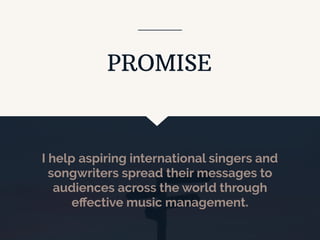 I help aspiring international singers and
songwriters spread their messages to
audiences across the world through
eﬀective music management.
PROMISE
 