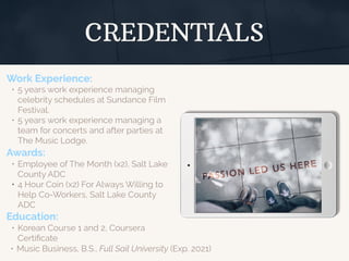 CREDENTIALS
Work Experience:
• 5 years work experience managing
celebrity schedules at Sundance Film
Festival.
• 5 years work experience managing a
team for concerts and after parties at
The Music Lodge.
Education:
• Korean Course 1 and 2, Coursera
Certiﬁcate
• Music Business, B.S., Full Sail University (Exp. 2021)
Awards:
• Employee of The Month (x2), Salt Lake
County ADC
• 4 Hour Coin (x2) For Always Willing to
Help Co-Workers, Salt Lake County
ADC
 