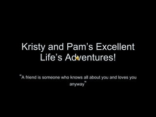 Kristy and Pam’s Excellent Life’s Adventures! “ A friend is someone who knows all about you and loves you anyway ” 