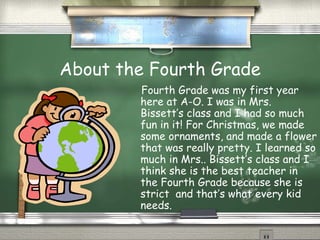 About the Fourth Grade Fourth Grade was my first year here at A-O. I was in Mrs. Bissett’s class and I had so much fun in it! For Christmas, we made some ornaments, and made a flower that was really pretty. I learned so much in Mrs.. Bissett’s class and I think she is the best teacher in the Fourth Grade because she is strict  and that’s what every kid needs.  