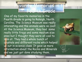 Favorite Memories in the Fourth Grade One of my favorite memories in the Fourth Grade is going to Raleigh, North Carolina. The Science Museum was really interesting and the animals were so cool! At the Science Museum, they had  some really little frogs and some medium size ones but I thought they were all cool to look at. They had a whole bunch of crystals and different rocks which helped us out in science class. It gave us more information about the Rocks and Minerals and we just got done studying them. 