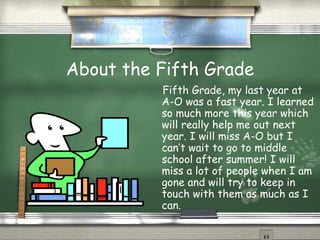 About the Fifth Grade Fifth Grade, my last year at A-O was a fast year. I learned so much more this year which will really help me out next year. I will miss A-O but I can’t wait to go to middle school after summer! I will miss a lot of people when I am gone and will try to keep in touch with them as much as I can. 