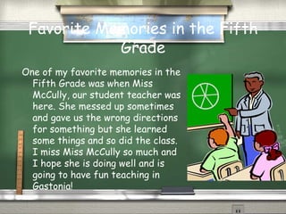 Favorite Memories in the Fifth Grade One of my favorite memories in the Fifth Grade was when Miss McCully, our student teacher was here. She messed up sometimes and gave us the wrong directions for something but she learned some things and so did the class. I miss Miss McCully so much and I hope she is doing well and is going to have fun teaching in Gastonia! 