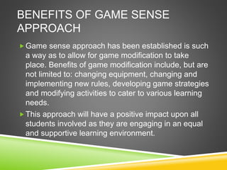 BENEFITS OF GAME SENSE
APPROACH
Game sense approach has been established is such
a way as to allow for game modification to take
place. Benefits of game modification include, but are
not limited to: changing equipment, changing and
implementing new rules, developing game strategies
and modifying activities to cater to various learning
needs.
This approach will have a positive impact upon all
students involved as they are engaging in an equal
and supportive learning environment.
 