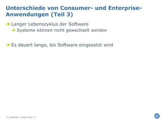 © CoreMedia | 10 April 2014 | 9
Unterschiede von Consumer- und Enterprise-
Anwendungen (Teil 3)
 Langer Lebenszyklus der Software
 Systeme können nicht gewechselt werden
 Es dauert lange, bis Software eingesetzt wird
 