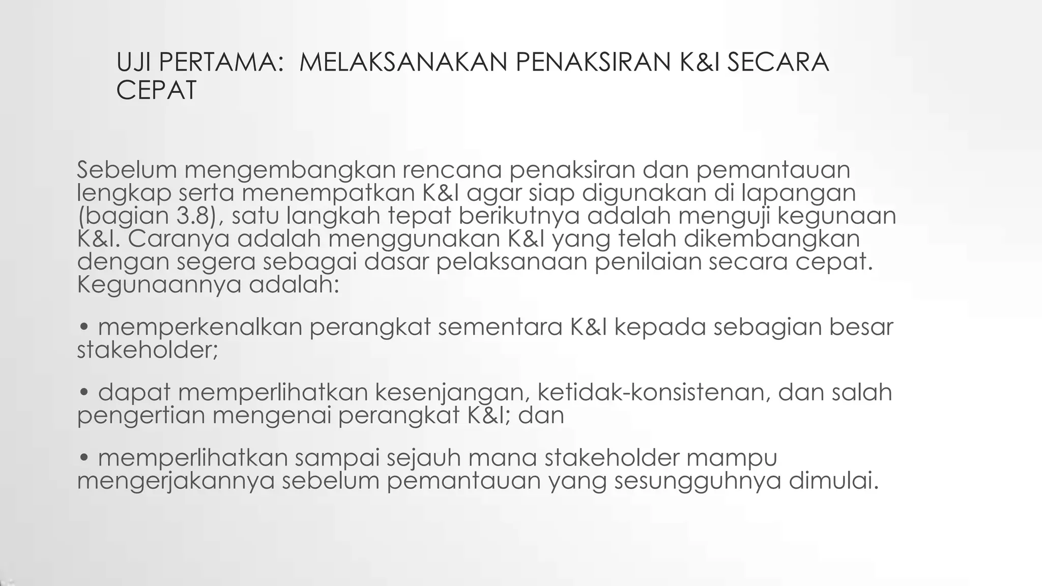 UJI PERTAMA: MELAKSANAKAN PENAKSIRAN K&I SECARA
CEPAT
Sebelum mengembangkan rencana penaksiran dan pemantauan
lengkap serta menempatkan K&I agar siap digunakan di lapangan
(bagian 3.8), satu langkah tepat berikutnya adalah menguji kegunaan
K&I. Caranya adalah menggunakan K&I yang telah dikembangkan
dengan segera sebagai dasar pelaksanaan penilaian secara cepat.
Kegunaannya adalah:
• memperkenalkan perangkat sementara K&I kepada sebagian besar
stakeholder;
• dapat memperlihatkan kesenjangan, ketidak-konsistenan, dan salah
pengertian mengenai perangkat K&I; dan
• memperlihatkan sampai sejauh mana stakeholder mampu
mengerjakannya sebelum pemantauan yang sesungguhnya dimulai.
 