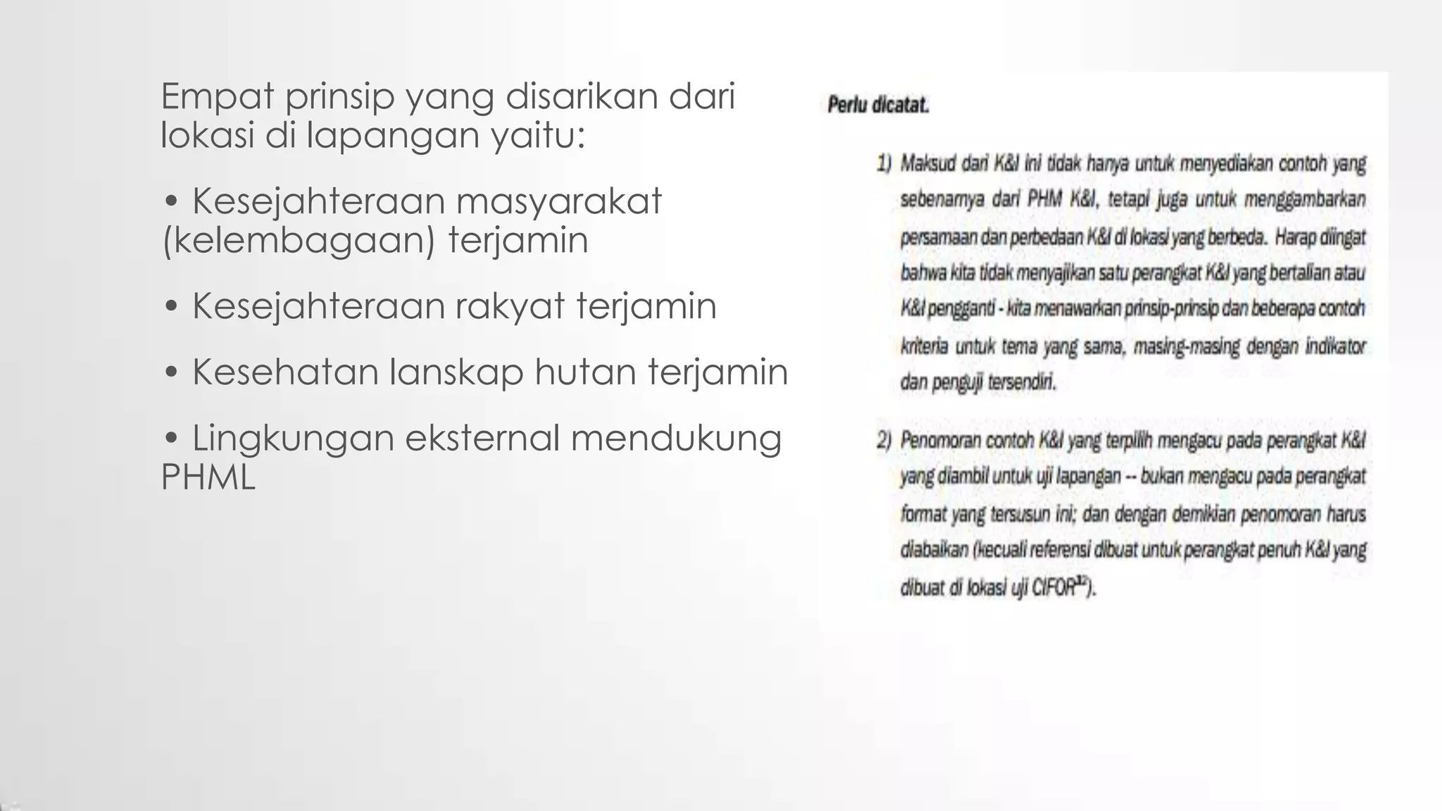 Empat prinsip yang disarikan dari
lokasi di lapangan yaitu:
• Kesejahteraan masyarakat
(kelembagaan) terjamin
• Kesejahteraan rakyat terjamin
• Kesehatan lanskap hutan terjamin
• Lingkungan eksternal mendukung
PHML
 