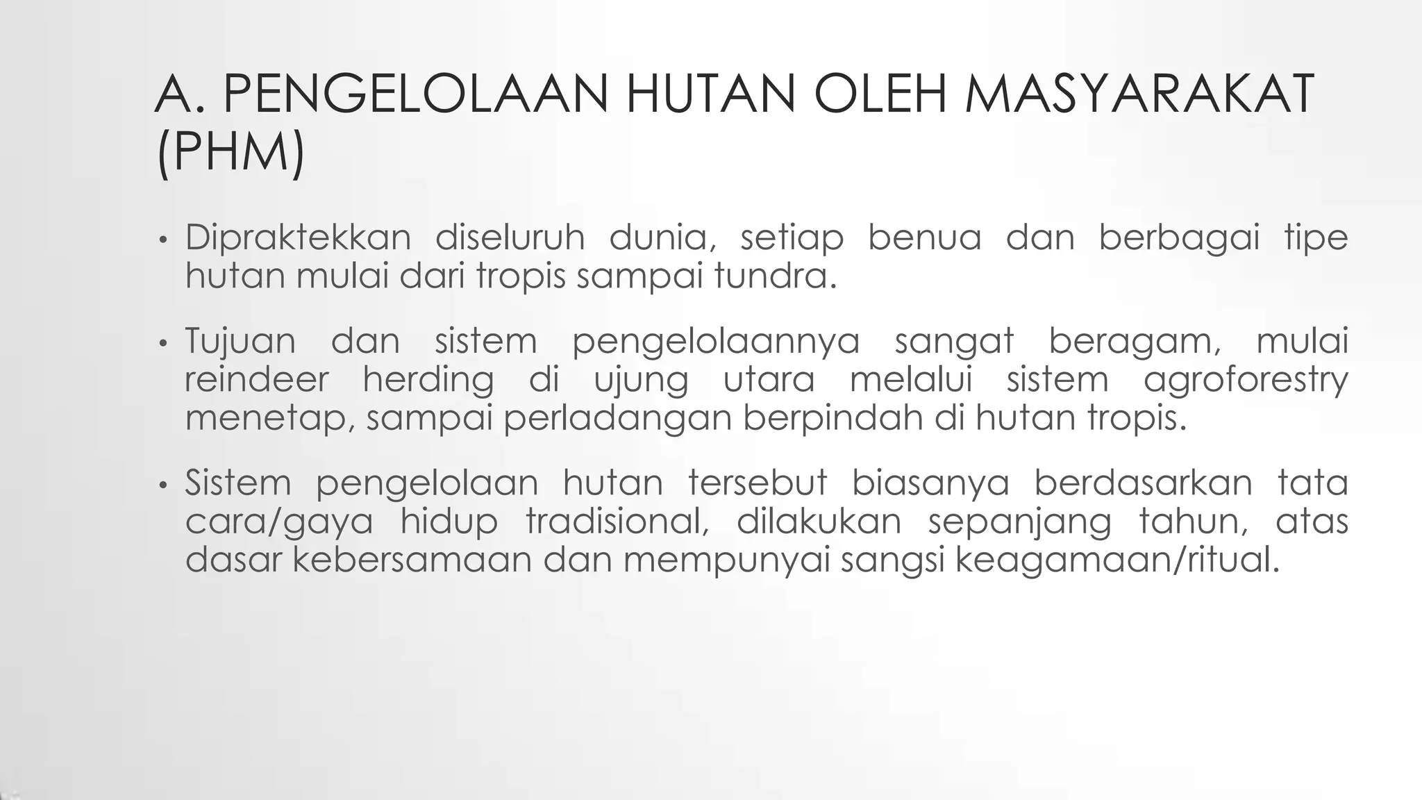 A. PENGELOLAAN HUTAN OLEH MASYARAKAT
(PHM)
• Dipraktekkan diseluruh dunia, setiap benua dan berbagai tipe
hutan mulai dari tropis sampai tundra.
• Tujuan dan sistem pengelolaannya sangat beragam, mulai
reindeer herding di ujung utara melalui sistem agroforestry
menetap, sampai perladangan berpindah di hutan tropis.
• Sistem pengelolaan hutan tersebut biasanya berdasarkan tata
cara/gaya hidup tradisional, dilakukan sepanjang tahun, atas
dasar kebersamaan dan mempunyai sangsi keagamaan/ritual.
 