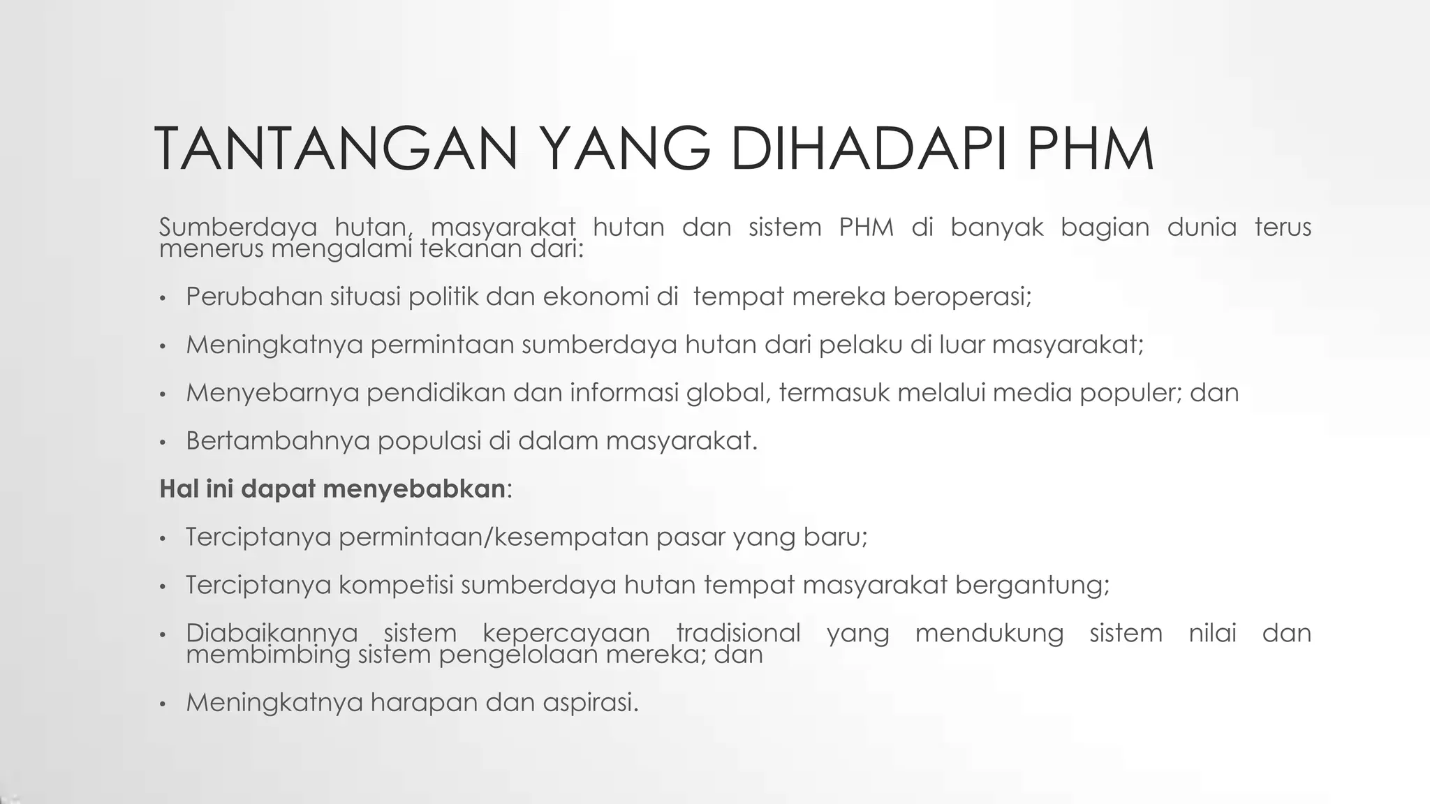 TANTANGAN YANG DIHADAPI PHM
Sumberdaya hutan, masyarakat hutan dan sistem PHM di banyak bagian dunia terus
menerus mengalami tekanan dari:
• Perubahan situasi politik dan ekonomi di tempat mereka beroperasi;
• Meningkatnya permintaan sumberdaya hutan dari pelaku di luar masyarakat;
• Menyebarnya pendidikan dan informasi global, termasuk melalui media populer; dan
• Bertambahnya populasi di dalam masyarakat.
Hal ini dapat menyebabkan:
• Terciptanya permintaan/kesempatan pasar yang baru;
• Terciptanya kompetisi sumberdaya hutan tempat masyarakat bergantung;
• Diabaikannya sistem kepercayaan tradisional yang mendukung sistem nilai dan
membimbing sistem pengelolaan mereka; dan
• Meningkatnya harapan dan aspirasi.
 