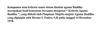 Komponen atau kriteria suatu sistem disebut agama Buddha
merupakan hasil konsensus bersama mengenai “ Kriteria Agama
Buddha “, yang diikuti oleh Pimpinan Majelis-majelis Agama Buddha
yang dipimpin oleh Herma S. Endro, S.H pada tanggal 14 Desember
1978.
 