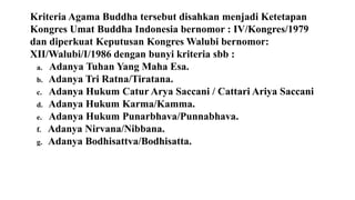 Kriteria Agama Buddha tersebut disahkan menjadi Ketetapan
Kongres Umat Buddha Indonesia bernomor : IV/Kongres/1979
dan diperkuat Keputusan Kongres Walubi bernomor:
XII/Walubi/I/1986 dengan bunyi kriteria sbb :
a. Adanya Tuhan Yang Maha Esa.
b. Adanya Tri Ratna/Tiratana.
c. Adanya Hukum Catur Arya Saccani / Cattari Ariya Saccani
d. Adanya Hukum Karma/Kamma.
e. Adanya Hukum Punarbhava/Punnabhava.
f. Adanya Nirvana/Nibbana.
g. Adanya Bodhisattva/Bodhisatta.
 
