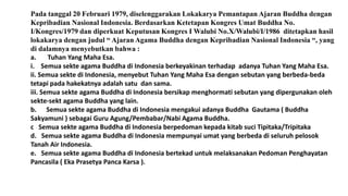 Pada tanggal 20 Februari 1979, diselenggarakan Lokakarya Pemantapan Ajaran Buddha dengan
Kepribadian Nasional Indonesia. Berdasarkan Ketetapan Kongres Umat Buddha No.
I/Kongres/1979 dan diperkuat Keputusan Kongres I Walubi No.X/Walubi/I/1986 ditetapkan hasil
lokakarya dengan judul “ Ajaran Agama Buddha dengan Kepribadian Nasional Indonesia “, yang
di dalamnya menyebutkan bahwa :
a. Tuhan Yang Maha Esa.
i. Semua sekte agama Buddha di Indonesia berkeyakinan terhadap adanya Tuhan Yang Maha Esa.
ii. Semua sekte di Indonesia, menyebut Tuhan Yang Maha Esa dengan sebutan yang berbeda-beda
tetapi pada hakekatnya adalah satu dan sama.
iii. Semua sekte agama Buddha di Indonesia bersikap menghormati sebutan yang dipergunakan oleh
sekte-sekt agama Buddha yang lain.
b. Semua sekte agama Buddha di Indonesia mengakui adanya Buddha Gautama ( Buddha
Sakyamuni ) sebagai Guru Agung/Pembabar/Nabi Agama Buddha.
c Semua sekte agama Buddha di Indonesia berpedoman kepada kitab suci Tipitaka/Tripitaka
d. Semua sekte agama Buddha di Indonesia mempunyai umat yang berbeda di seluruh pelosok
Tanah Air Indonesia.
e. Semua sekte agama Buddha di Indonesia bertekad untuk melaksanakan Pedoman Penghayatan
Pancasila ( Eka Prasetya Panca Karsa ).
 
